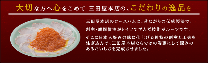 【大切な方へ心をこめて 三田屋本店の、こだわりの逸品を】三田屋本店のロースハムは、昔ながらの伝統製法で。創主・廣岡償治がドイツで学んだ技術がルーツです。そこに日本人好みの味に仕上げる独特の創意と工夫を注ぎ込んで、三田屋本店ならではの端麗にして深みのあるおいしさを完成させました。